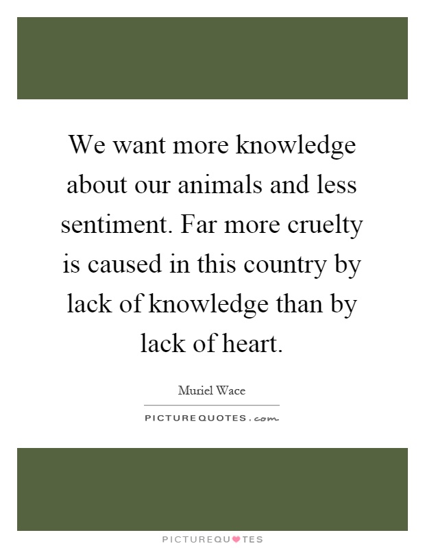 We want more knowledge about our animals and less sentiment. Far more cruelty is caused in this country by lack of knowledge than by lack of heart Picture Quote #1
