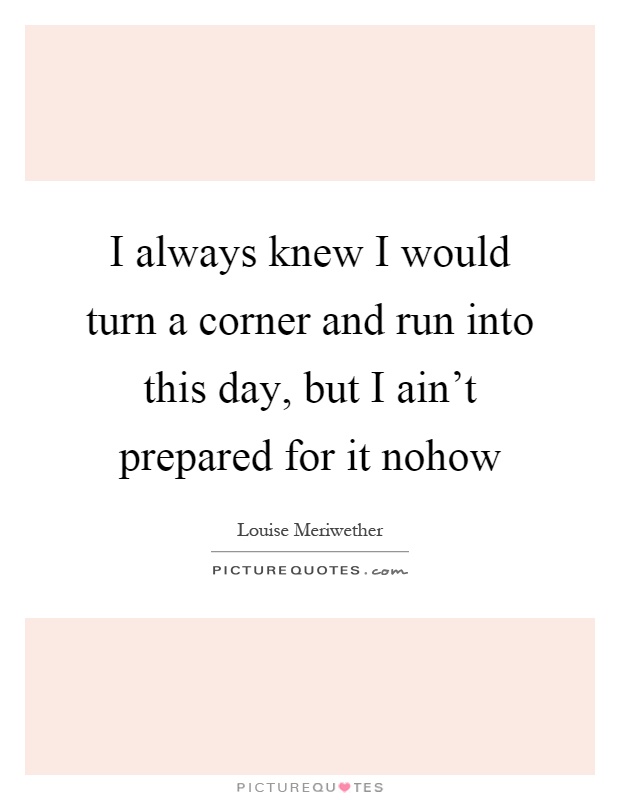I always knew I would turn a corner and run into this day, but I ain't prepared for it nohow Picture Quote #1
