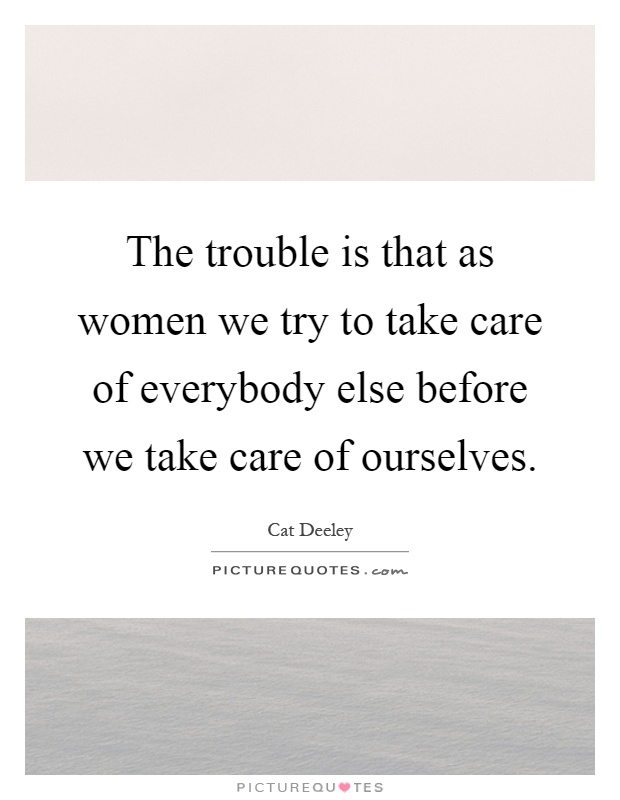 The trouble is that as women we try to take care of everybody else before we take care of ourselves Picture Quote #1