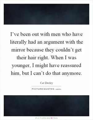 I’ve been out with men who have literally had an argument with the mirror because they couldn’t get their hair right. When I was younger, I might have reassured him, but I can’t do that anymore Picture Quote #1