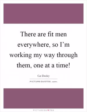 There are fit men everywhere, so I’m working my way through them, one at a time! Picture Quote #1