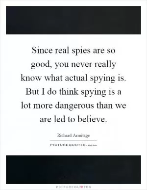 Since real spies are so good, you never really know what actual spying is. But I do think spying is a lot more dangerous than we are led to believe Picture Quote #1