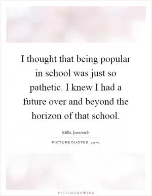 I thought that being popular in school was just so pathetic. I knew I had a future over and beyond the horizon of that school Picture Quote #1