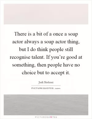 There is a bit of a once a soap actor always a soap actor thing, but I do think people still recognise talent. If you’re good at something, then people have no choice but to accept it Picture Quote #1