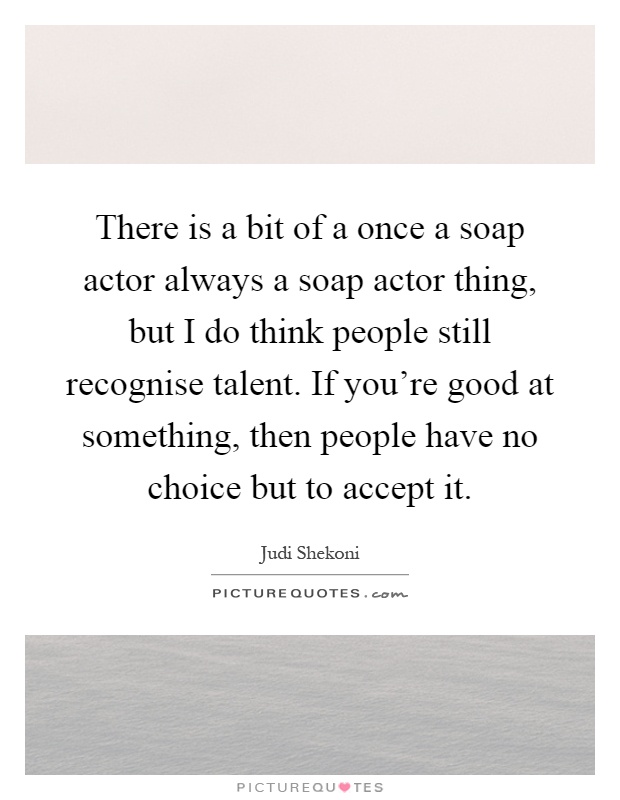 There is a bit of a once a soap actor always a soap actor thing, but I do think people still recognise talent. If you're good at something, then people have no choice but to accept it Picture Quote #1