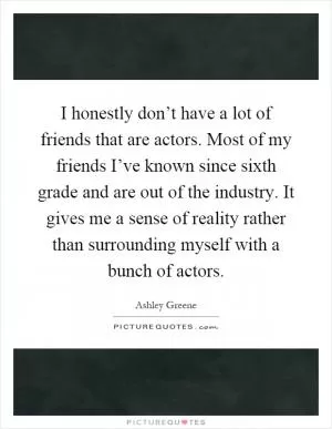 I honestly don’t have a lot of friends that are actors. Most of my friends I’ve known since sixth grade and are out of the industry. It gives me a sense of reality rather than surrounding myself with a bunch of actors Picture Quote #1