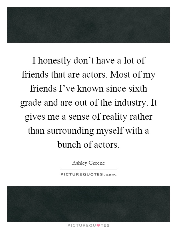 I honestly don't have a lot of friends that are actors. Most of my friends I've known since sixth grade and are out of the industry. It gives me a sense of reality rather than surrounding myself with a bunch of actors Picture Quote #1