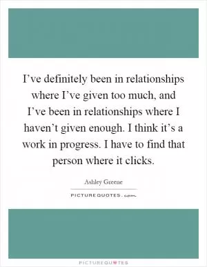I’ve definitely been in relationships where I’ve given too much, and I’ve been in relationships where I haven’t given enough. I think it’s a work in progress. I have to find that person where it clicks Picture Quote #1
