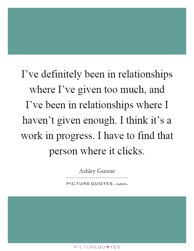 I've definitely been in relationships where I've given too much, and I've been in relationships where I haven't given enough. I think it's a work in progress. I have to find that person where it clicks Picture Quote #1