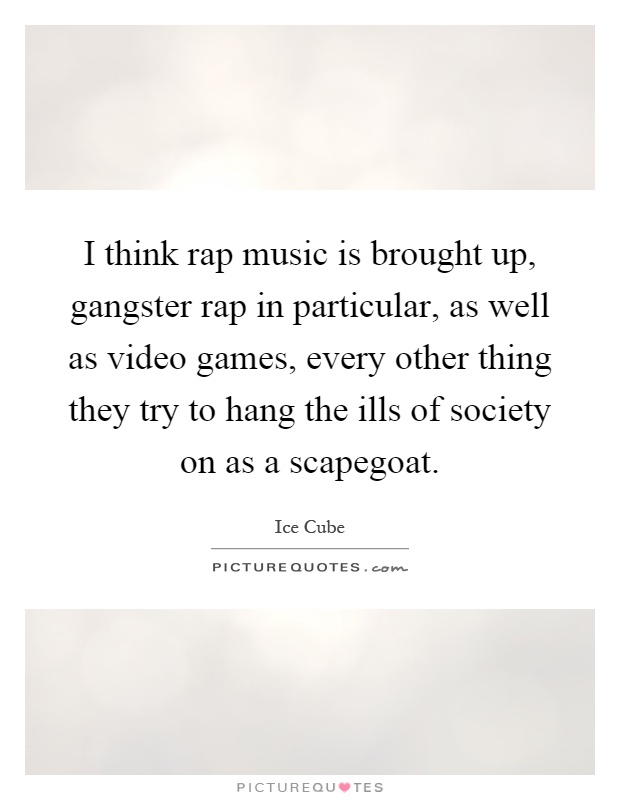 I think rap music is brought up, gangster rap in particular, as well as video games, every other thing they try to hang the ills of society on as a scapegoat Picture Quote #1