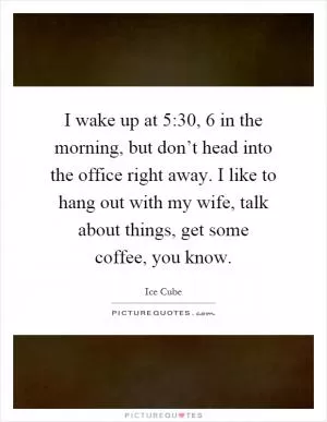 I wake up at 5:30, 6 in the morning, but don’t head into the office right away. I like to hang out with my wife, talk about things, get some coffee, you know Picture Quote #1