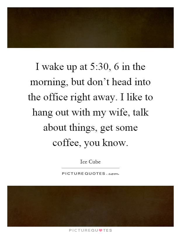 I wake up at 5:30, 6 in the morning, but don't head into the office right away. I like to hang out with my wife, talk about things, get some coffee, you know Picture Quote #1