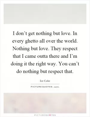 I don’t get nothing but love. In every ghetto all over the world. Nothing but love. They respect that I came outta there and I’m doing it the right way. You can’t do nothing but respect that Picture Quote #1
