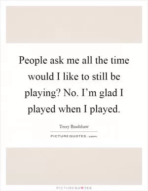 People ask me all the time would I like to still be playing? No. I’m glad I played when I played Picture Quote #1