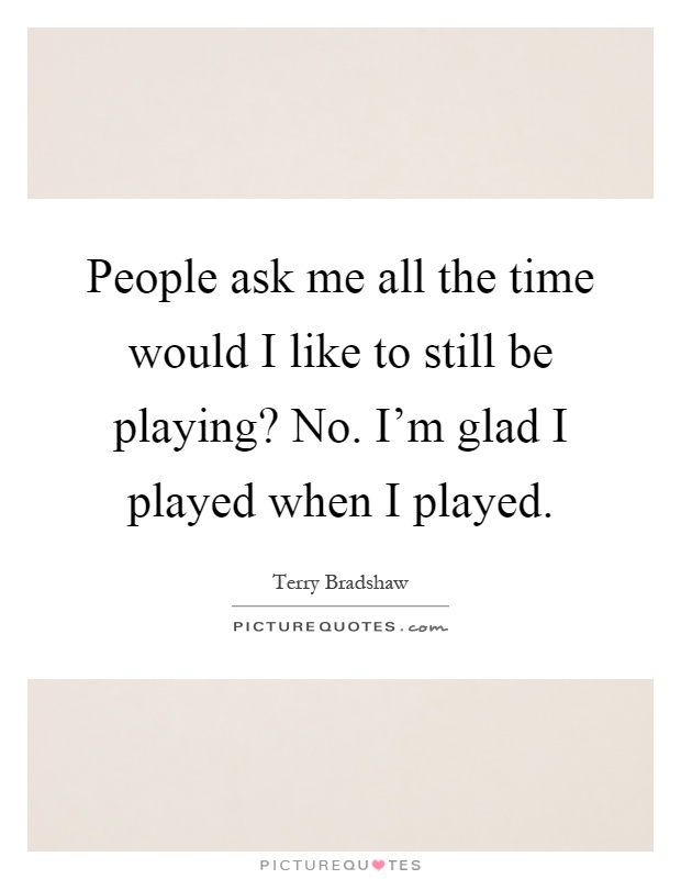 People ask me all the time would I like to still be playing? No. I'm glad I played when I played Picture Quote #1