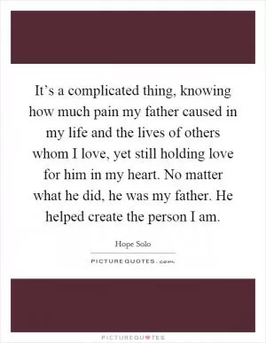 It’s a complicated thing, knowing how much pain my father caused in my life and the lives of others whom I love, yet still holding love for him in my heart. No matter what he did, he was my father. He helped create the person I am Picture Quote #1
