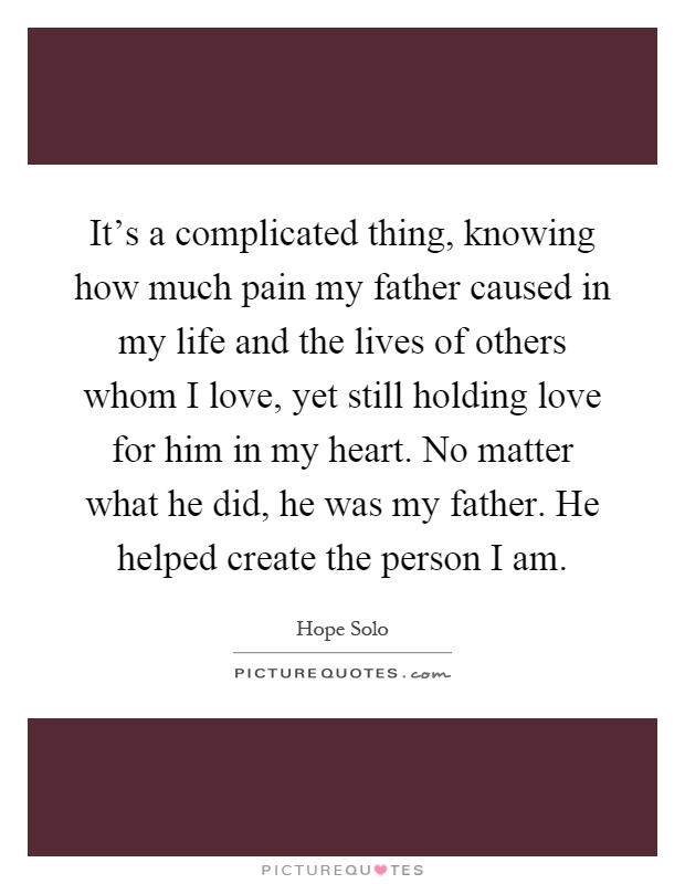 It's a complicated thing, knowing how much pain my father caused in my life and the lives of others whom I love, yet still holding love for him in my heart. No matter what he did, he was my father. He helped create the person I am Picture Quote #1