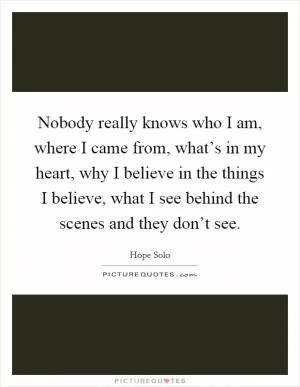 Nobody really knows who I am, where I came from, what’s in my heart, why I believe in the things I believe, what I see behind the scenes and they don’t see Picture Quote #1