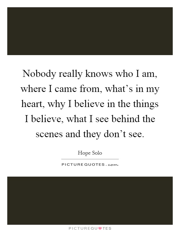 Nobody really knows who I am, where I came from, what's in my heart, why I believe in the things I believe, what I see behind the scenes and they don't see Picture Quote #1