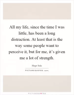 All my life, since the time I was little, has been a long distraction. At least that is the way some people want to perceive it, but for me, it’s given me a lot of strength Picture Quote #1