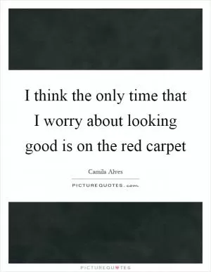 I think the only time that I worry about looking good is on the red carpet Picture Quote #1