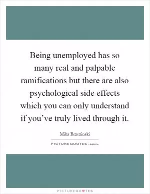 Being unemployed has so many real and palpable ramifications but there are also psychological side effects which you can only understand if you’ve truly lived through it Picture Quote #1