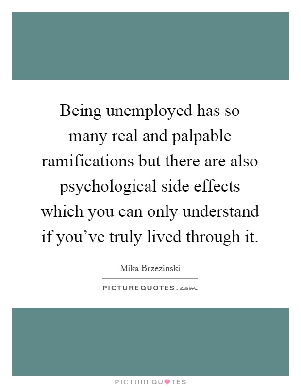 Being unemployed has so many real and palpable ramifications but there are also psychological side effects which you can only understand if you've truly lived through it Picture Quote #1