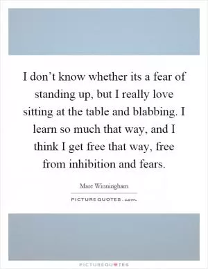 I don’t know whether its a fear of standing up, but I really love sitting at the table and blabbing. I learn so much that way, and I think I get free that way, free from inhibition and fears Picture Quote #1