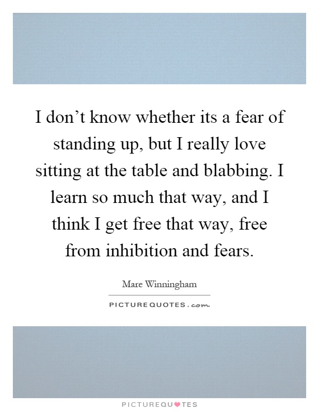 I don't know whether its a fear of standing up, but I really love sitting at the table and blabbing. I learn so much that way, and I think I get free that way, free from inhibition and fears Picture Quote #1
