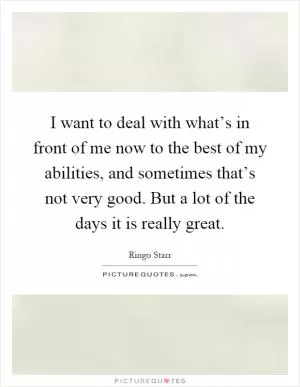 I want to deal with what’s in front of me now to the best of my abilities, and sometimes that’s not very good. But a lot of the days it is really great Picture Quote #1