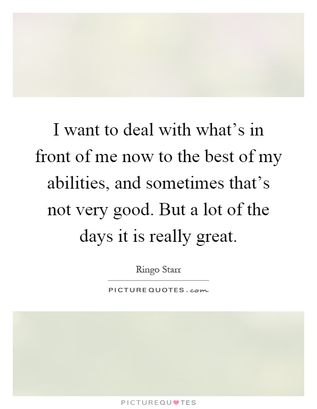 I want to deal with what's in front of me now to the best of my abilities, and sometimes that's not very good. But a lot of the days it is really great Picture Quote #1