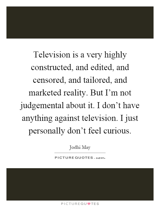 Television is a very highly constructed, and edited, and censored, and tailored, and marketed reality. But I'm not judgemental about it. I don't have anything against television. I just personally don't feel curious Picture Quote #1