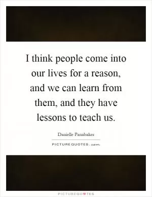 I think people come into our lives for a reason, and we can learn from them, and they have lessons to teach us Picture Quote #1