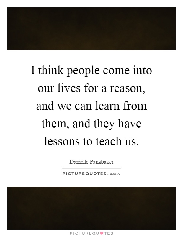 I think people come into our lives for a reason, and we can learn from them, and they have lessons to teach us Picture Quote #1