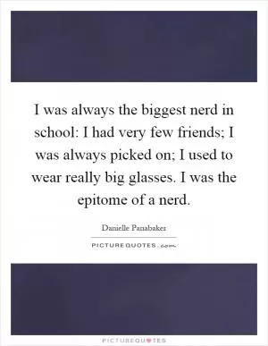 I was always the biggest nerd in school: I had very few friends; I was always picked on; I used to wear really big glasses. I was the epitome of a nerd Picture Quote #1