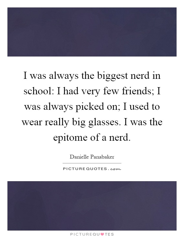 I was always the biggest nerd in school: I had very few friends; I was always picked on; I used to wear really big glasses. I was the epitome of a nerd Picture Quote #1