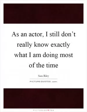 As an actor, I still don’t really know exactly what I am doing most of the time Picture Quote #1