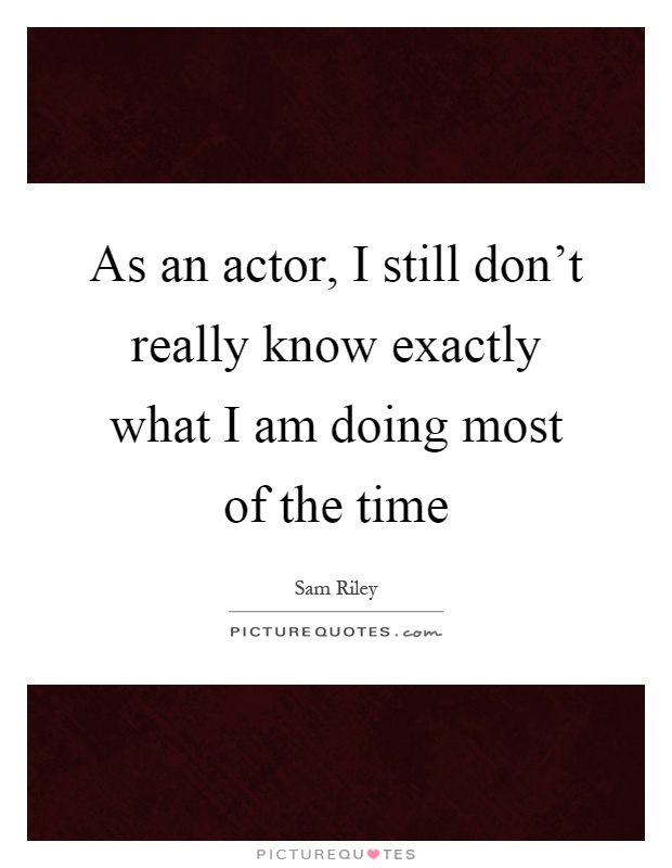 As an actor, I still don't really know exactly what I am doing most of the time Picture Quote #1
