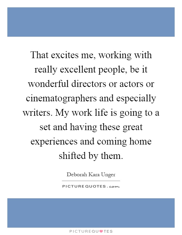 That excites me, working with really excellent people, be it wonderful directors or actors or cinematographers and especially writers. My work life is going to a set and having these great experiences and coming home shifted by them Picture Quote #1
