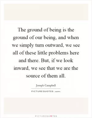 The ground of being is the ground of our being, and when we simply turn outward, we see all of these little problems here and there. But, if we look inward, we see that we are the source of them all Picture Quote #1