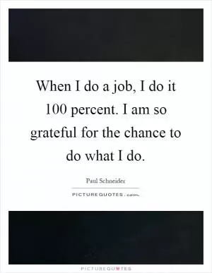 When I do a job, I do it 100 percent. I am so grateful for the chance to do what I do Picture Quote #1