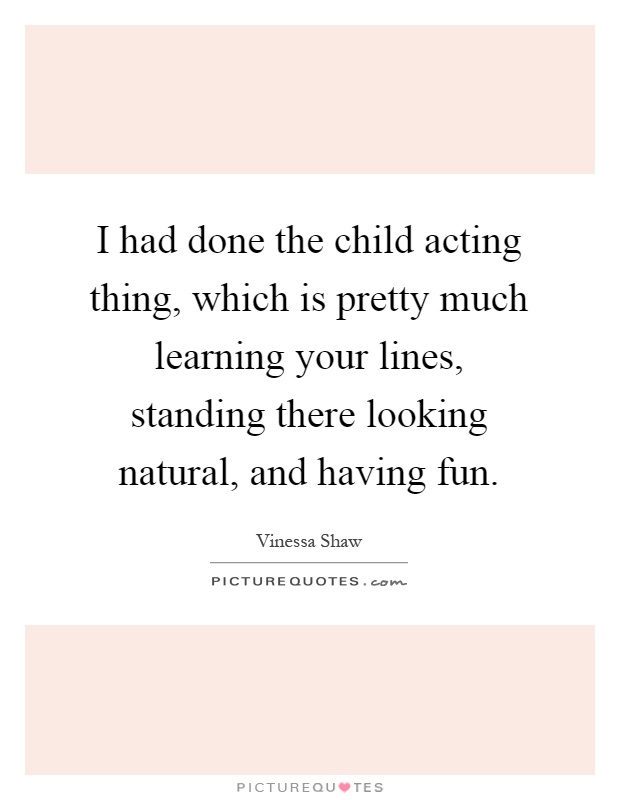 I had done the child acting thing, which is pretty much learning your lines, standing there looking natural, and having fun Picture Quote #1