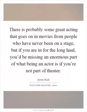 There is probably some great acting that goes on in movies from people who have never been on a stage, but if you are in for the long haul, you’d be missing an enormous part of what being an actor is if you’re not part of theater Picture Quote #1