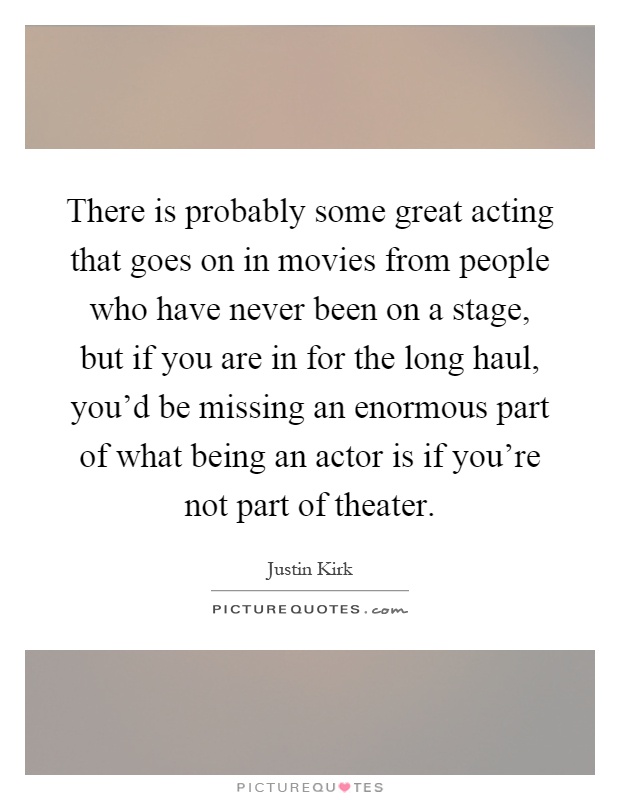 There is probably some great acting that goes on in movies from people who have never been on a stage, but if you are in for the long haul, you'd be missing an enormous part of what being an actor is if you're not part of theater Picture Quote #1