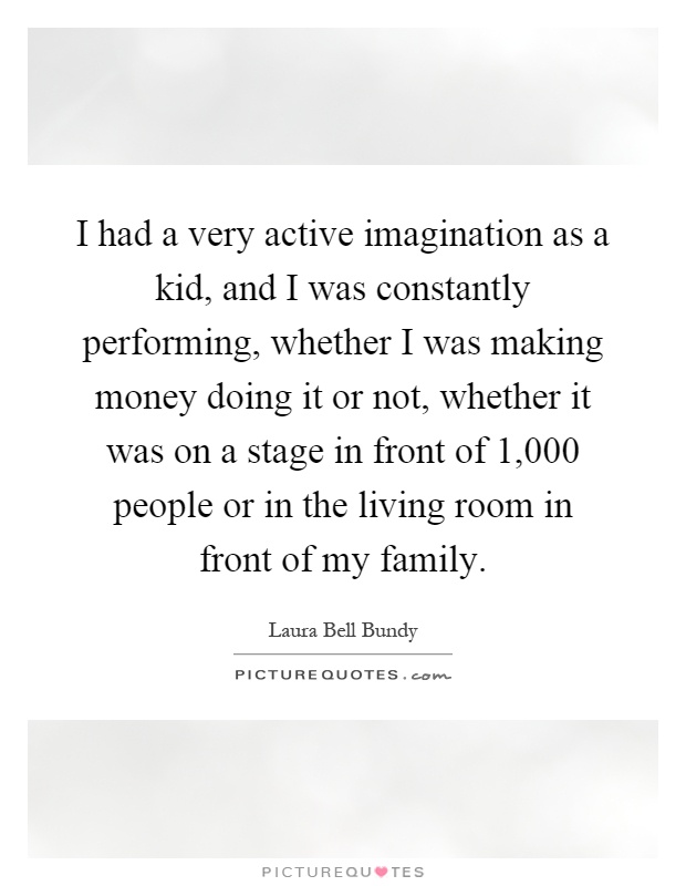I had a very active imagination as a kid, and I was constantly performing, whether I was making money doing it or not, whether it was on a stage in front of 1,000 people or in the living room in front of my family Picture Quote #1