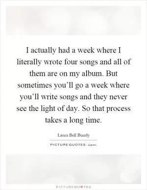 I actually had a week where I literally wrote four songs and all of them are on my album. But sometimes you’ll go a week where you’ll write songs and they never see the light of day. So that process takes a long time Picture Quote #1