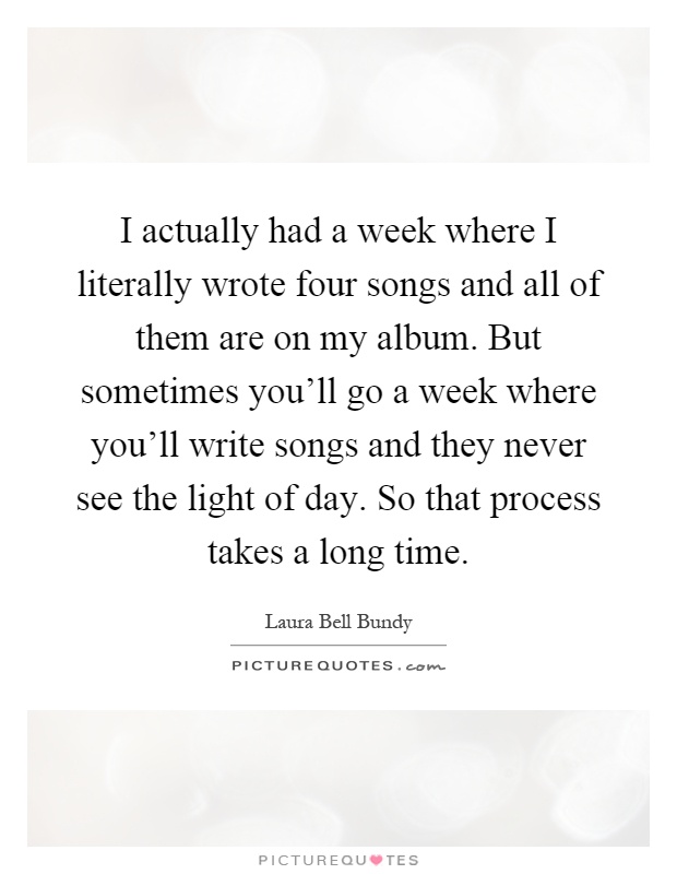 I actually had a week where I literally wrote four songs and all of them are on my album. But sometimes you'll go a week where you'll write songs and they never see the light of day. So that process takes a long time Picture Quote #1