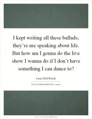 I kept writing all these ballads; they’re me speaking about life. But how am I gonna do the live show I wanna do if I don’t have something I can dance to? Picture Quote #1