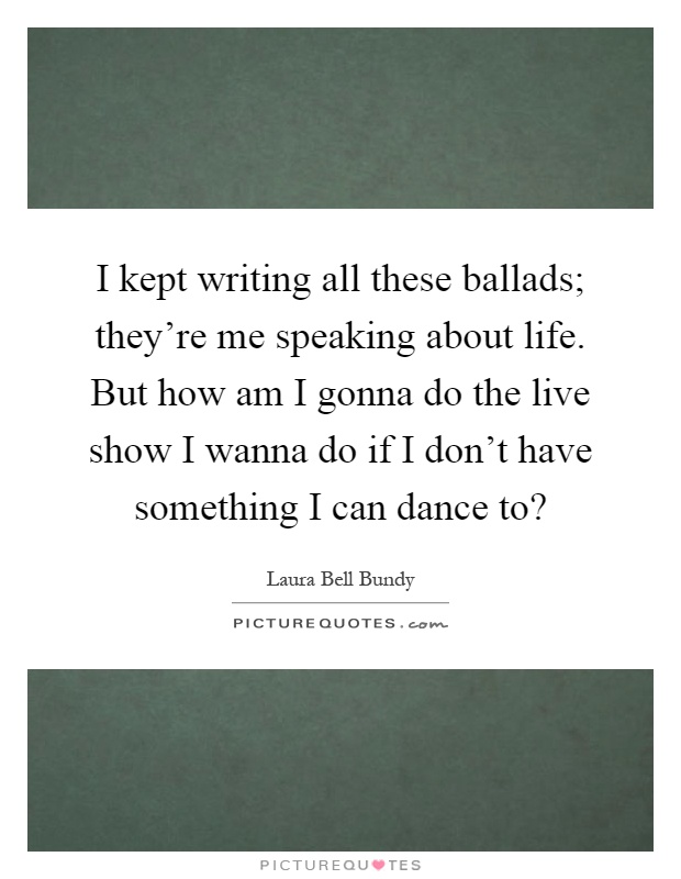 I kept writing all these ballads; they're me speaking about life. But how am I gonna do the live show I wanna do if I don't have something I can dance to? Picture Quote #1