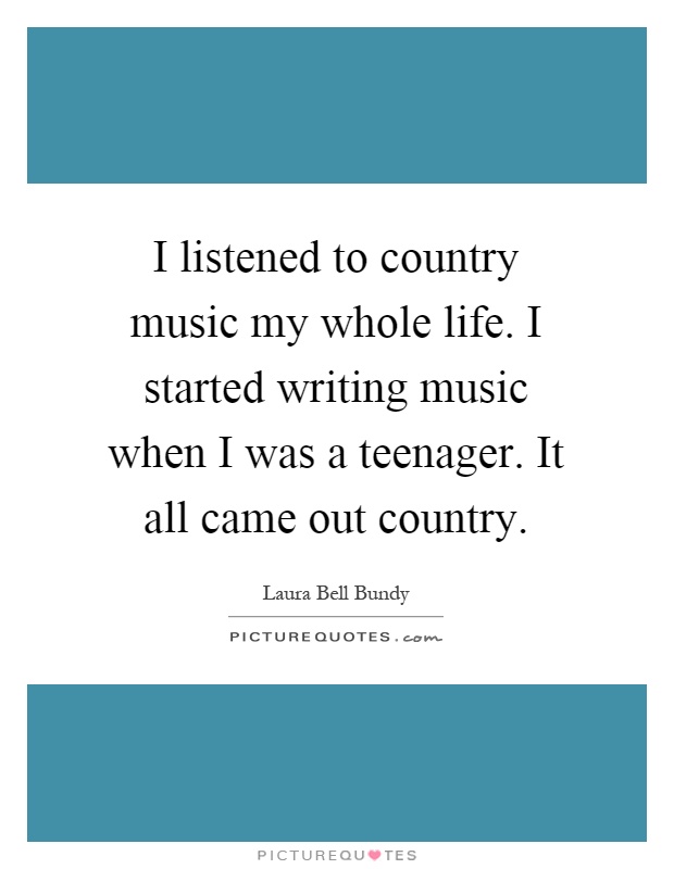 I listened to country music my whole life. I started writing music when I was a teenager. It all came out country Picture Quote #1